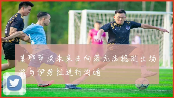 基耶萨谈未来去向若无法稳定出场将与伊劳拉进行沟通