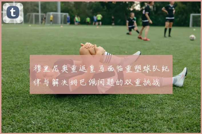 穆里尼奥重返皇马面临重塑球队纪律与解决姆巴佩问题的双重挑战