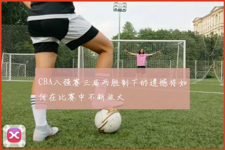 CBA八强赛三局两胜制下的遗憾将如何在比赛中不断放大