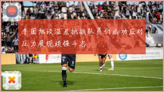 李国旭谈温差挑战队员们成功应对压力展现顽强斗志
