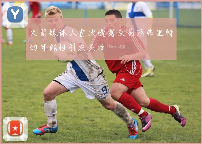 火箭媒体人首次透露交易范弗里特的可能性引发关注