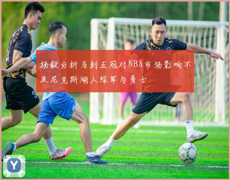 杨毅分析马刺五冠对NBA市场影响不及尼克斯湖人绿军与勇士