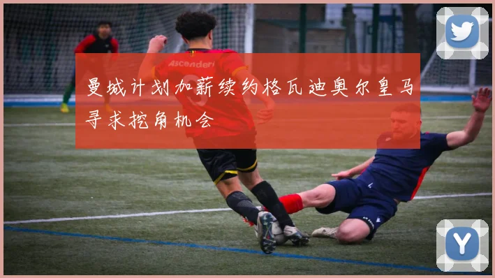 曼城计划加薪续约格瓦迪奥尔皇马寻求挖角机会