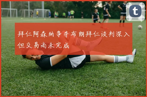 拜仁阿森纳争夺布朗拜仁谈判深入但交易尚未完成