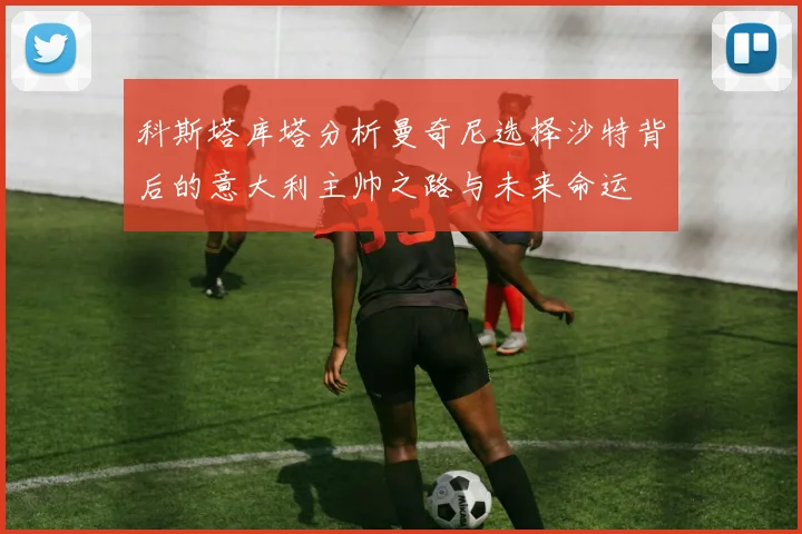 科斯塔库塔分析曼奇尼选择沙特背后的意大利主帅之路与未来命运