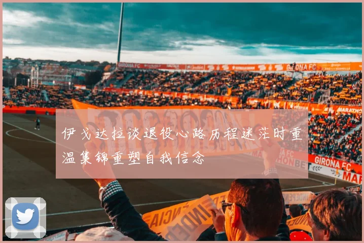 伊戈达拉谈退役心路历程迷茫时重温集锦重塑自我信念