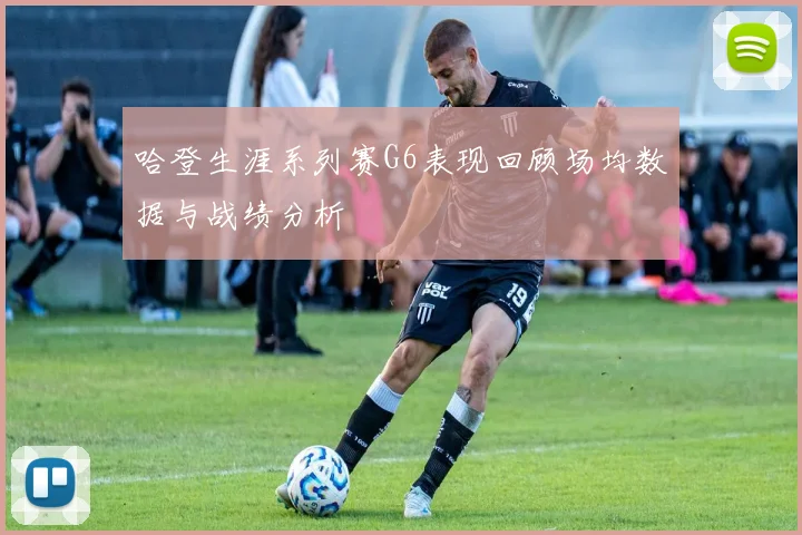 哈登生涯系列赛G6表现回顾场均数据与战绩分析