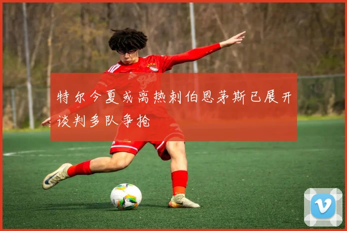 特尔今夏或离热刺伯恩茅斯已展开谈判多队争抢