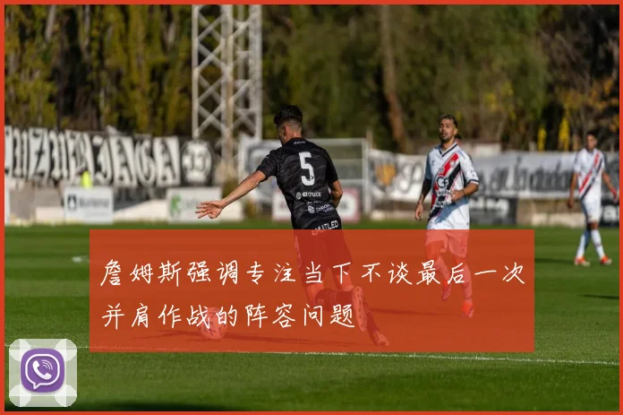 詹姆斯强调专注当下不谈最后一次并肩作战的阵容问题