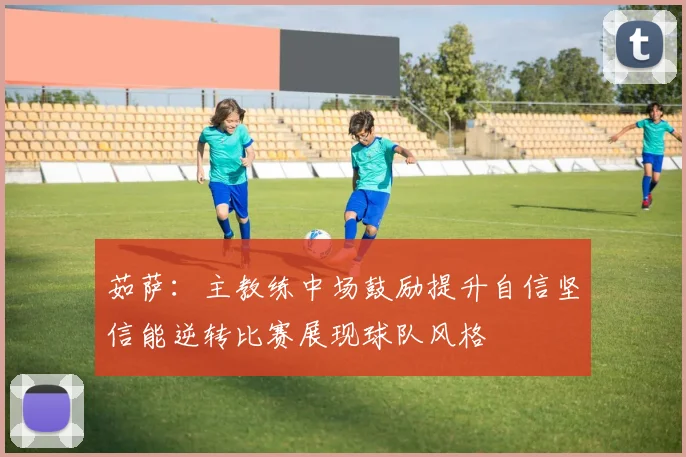 茹萨：主教练中场鼓励提升自信坚信能逆转比赛展现球队风格